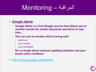 Monitoring – ‫المراقبة‬

• Google Alerts
  • Google Alerts is a free Google service that allows you to
    monitor results for certain keywords and terms in real-
    time…
  • You can use to monitor what is being said:
    •   about you
    •   your industry
    •   your campaigns
  • Do no forget about common spelling mistakes and your
    brand name variations

• http://www.google.com/alerts
 