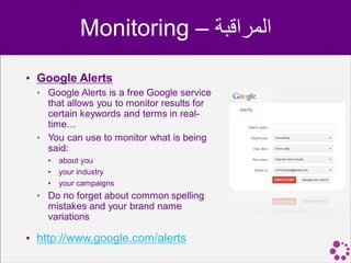 Monitoring – ‫المراقبة‬
• Google Alerts
  • Google Alerts is a free Google service
    that allows you to monitor results for
    certain keywords and terms in real-
    time…
  • You can use to monitor what is being
    said:
    •   about you
    •   your industry
    •   your campaigns
  • Do no forget about common spelling
    mistakes and your brand name
    variations

• http://www.google.com/alerts
 