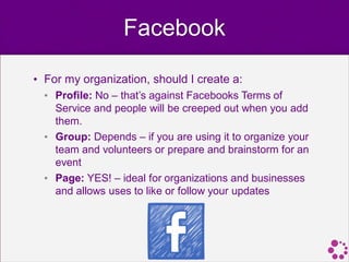 Facebook

• For my organization, should I create a:
  • Profile: No – that’s against Facebooks Terms of
    Service and people will be creeped out when you add
    them.
  • Group: Depends – if you are using it to organize your
    team and volunteers or prepare and brainstorm for an
    event
  • Page: YES! – ideal for organizations and businesses
    and allows uses to like or follow your updates
 