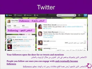 Twitter

              Followers – ‫أشخاص يتابعونك‬



 Following – ‫أشخاص تتابعهم‬




Your followers open the door for re-tweets and mentions
                        ‫األشخاص الذين يتابعونك يساهمو في نشر المتوى من خالل الرتويت والمنشن‬
People you follow are ones you can engage with and eventually become
followers
                followers ‫األشخاص الذين تتابعهم أرض خصة لفتح منقاشات وحورات والهدف جعلهم‬
 