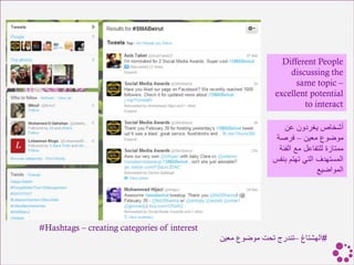 Different People
                                                                 discussing the
                                                                   same topic –
                                                             excellent potential
                                                                     to interact

                                                                ‫أشخاص يغردون عن‬
                                                             ‫موضوع معين – فرصة‬
                                                              ‫ممتازة للتفاعل مع الفئة‬
                                                            ‫المستهدف التي تهتم بنفس‬
                                                                           ‫المواضيع‬




#Hashtags – creating categories of interest
                                              ‫#الهشتاغ –تندرج تحت موضوع معين‬
 