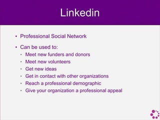 Linkedin

• Professional Social Network

• Can be used to:
  •   Meet new funders and donors
  •   Meet new volunteers
  •   Get new ideas
  •   Get in contact with other organizations
  •   Reach a professional demographic
  •   Give your organization a professional appeal
 