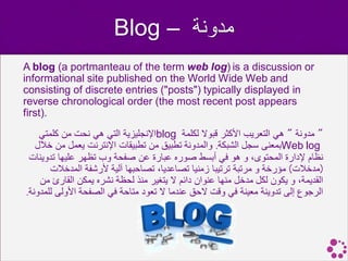 ‫مدونة – ‪Blog‬‬
‫‪A blog (a portmanteau of the term web log) is a discussion or‬‬
‫‪informational site published on the World Wide Web and‬‬
‫‪consisting of discrete entries ("posts") typically displayed in‬‬
‫‪reverse chronological order (the most recent post appears‬‬
‫.)‪first‬‬
    ‫" مدونة " هي التعريب األكثر قبوال لكلمة ‪blog‬اإلنجليزية التي هي نحت من كلمتي‬
   ‫‪Web log‬بمعنى سجل الشبكة. والمدونة تطبيق من تطبيقات اإلنترنت يعمل من خالل‬
 ‫نظام إلدارة المحتوى، و هو في أبسط صوره عبارة عن صفحة وب تظهر عليها تدوينات‬
       ‫(مدخالت) مؤرخة و مرتبة ترتيبا زمنيا تصاعديا، تصاحبها آلية ألرشفة المدخالت‬
    ‫القديمة، و يكون لكل مدخل منها عنوان دائم ال يتغير منذ لحظة نشره يمكن القارئ من‬
‫الرجوع إلى تدوينة معينة في وقت الحق عندما ال تعود متاحة في الصفحة األولى للمدونة.‬
 