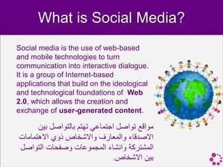 What is Social Media?
Social media is the use of web-based
and mobile technologies to turn
communication into interactive dialogue.
It is a group of Internet-based
applications that build on the ideological
and technological foundations of Web
2.0, which allows the creation and
exchange of user-generated content.

      ‫مواقع تواصل اجتماعي تهتم بالتواصل بين‬
‫االصدقاء والمعارف واالشخاص ذوي االهتمامات‬
‫المشتركة وانشاء المجموعات وصفحات التواصل‬
                               .‫بين االشخاص‬
 