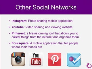 Other Social Networks

• Instagram: Photo sharing mobile application

• Youtube: Video sharing and viewing website

• Pinterest: a brainstorming tool that allows you to
  collect things from the internet and organize them

• Foursquare: A mobile application that tell people
  where their friends are
 