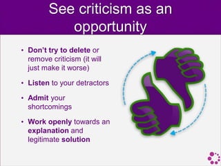 See criticism as an
            opportunity
• Don’t try to delete or
  remove criticism (it will
  just make it worse)

• Listen to your detractors

• Admit your
  shortcomings

• Work openly towards an
  explanation and
  legitimate solution
 