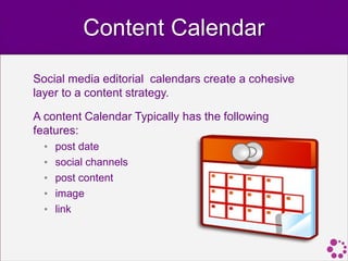 Content Calendar

Social media editorial calendars create a cohesive
layer to a content strategy.

A content Calendar Typically has the following
features:
  •   post date
  •   social channels
  •   post content
  •   image
  •   link
 