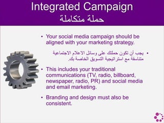 Integrated Campaign
      ‫حملة متكاملة‬
 • Your social media campaign should be
   aligned with your marketing strategy.
     ‫• يجب أن تكون حملتك على وسائل االعالم االجتماعية‬
             .‫متناسقة مع استراتيجية التسويق الخاصة بك‬
 • This includes your traditional
   communications (TV, radio, billboard,
   newspaper, radio, PR) and social media
   and email marketing.
 • Branding and design must also be
   consistent.
 