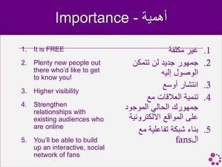 Importance - ‫أهمية‬
1.   It is FREE                                 ‫غير مكلفة‬   .1
2.   Plenty new people out         ‫جمهور جديد لن تتمكن‬      .2
     there who’d like to get
     to know you!
                                             ‫الوصول إليه‬
                                              ‫انتشار أوسع‬   .3
3.   Higher visibility
                                       ‫تنمية العالقات مع‬    .4
4.   Strengthen
     relationships with
                                 ‫جمهورك الحالي الموجود‬
     existing audiences who       ‫على المواقع االلكترونية‬
     are online
                                     ‫بناء شبكة تفاعلية مع‬   .5
5.   You’ll be able to build                      fans‫ال‬
     up an interactive, social
     network of fans
 