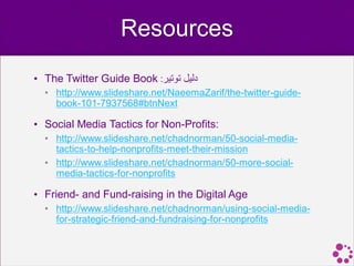 Resources
• The Twitter Guide Book :‫دليل توتير‬
  • http://www.slideshare.net/NaeemaZarif/the-twitter-guide-
    book-101-7937568#btnNext

• Social Media Tactics for Non-Profits:
  • http://www.slideshare.net/chadnorman/50-social-media-
    tactics-to-help-nonprofits-meet-their-mission
  • http://www.slideshare.net/chadnorman/50-more-social-
    media-tactics-for-nonprofits

• Friend- and Fund-raising in the Digital Age
  • http://www.slideshare.net/chadnorman/using-social-media-
    for-strategic-friend-and-fundraising-for-nonprofits
 