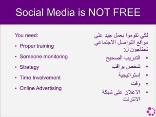 ‫‪Social Media is NOT FREE‬‬

‫:‪You need‬‬              ‫لكي تقوموا بعمل جيد على‬
‫‪• Proper training‬‬
                       ‫مواقع التواصل االجتماعي‬
                                   ‫تحتاجون ل:‬
‫‪• Someone monitoring‬‬        ‫• التدريب الصحيح‬
‫‪• Strategy‬‬                    ‫• شخص يراقب‬
‫‪• Time Involvement‬‬               ‫• إستراتيجية‬
                                       ‫• وقت‬
‫‪• Online Advertising‬‬
                          ‫• االعالن على شبكة‬
                                   ‫االنترنت‬
 