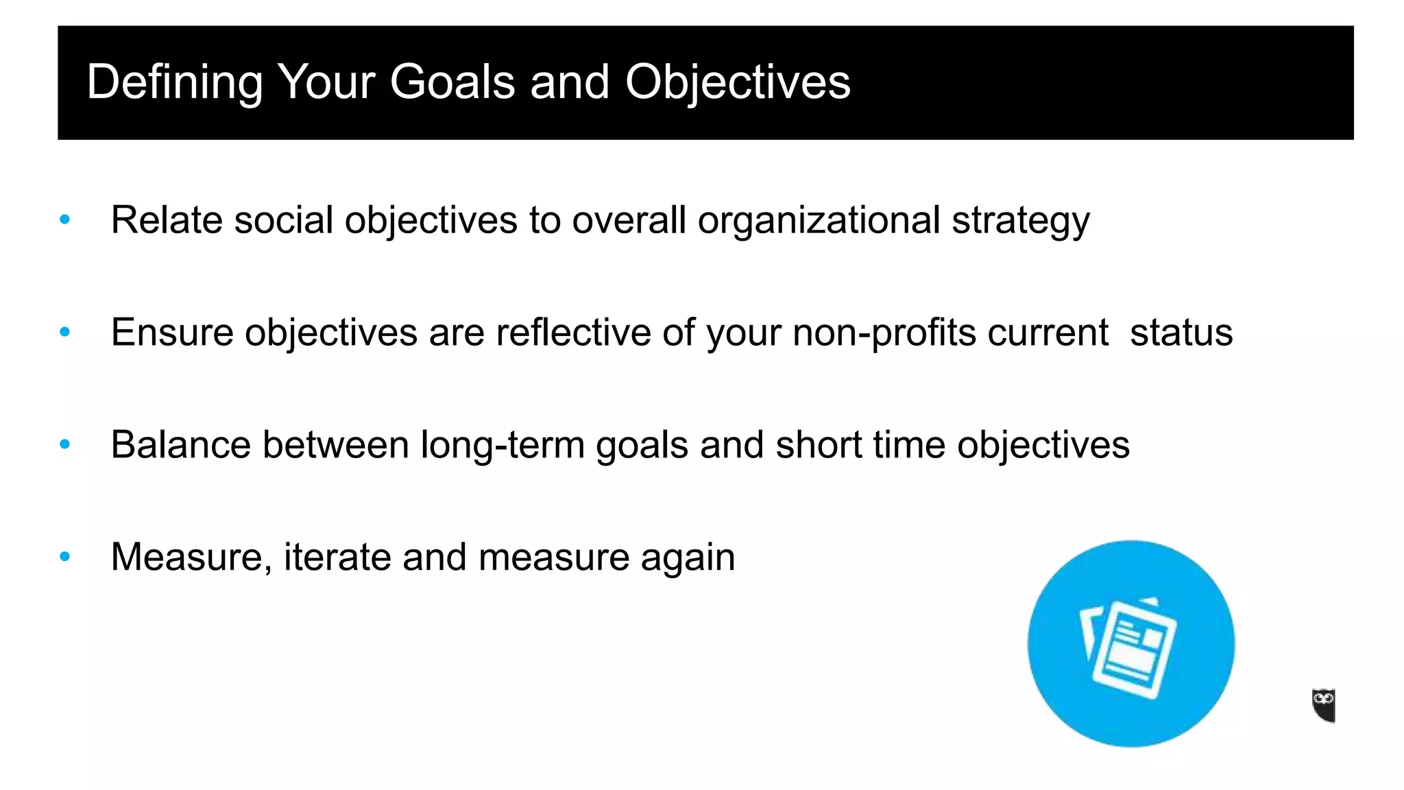 • Relate social objectives to overall organizational strategy
• Ensure objectives are reflective of your non-profits current status
• Balance between long-term goals and short time objectives
• Measure, iterate and measure again
Defining Your Goals and Objectives
 