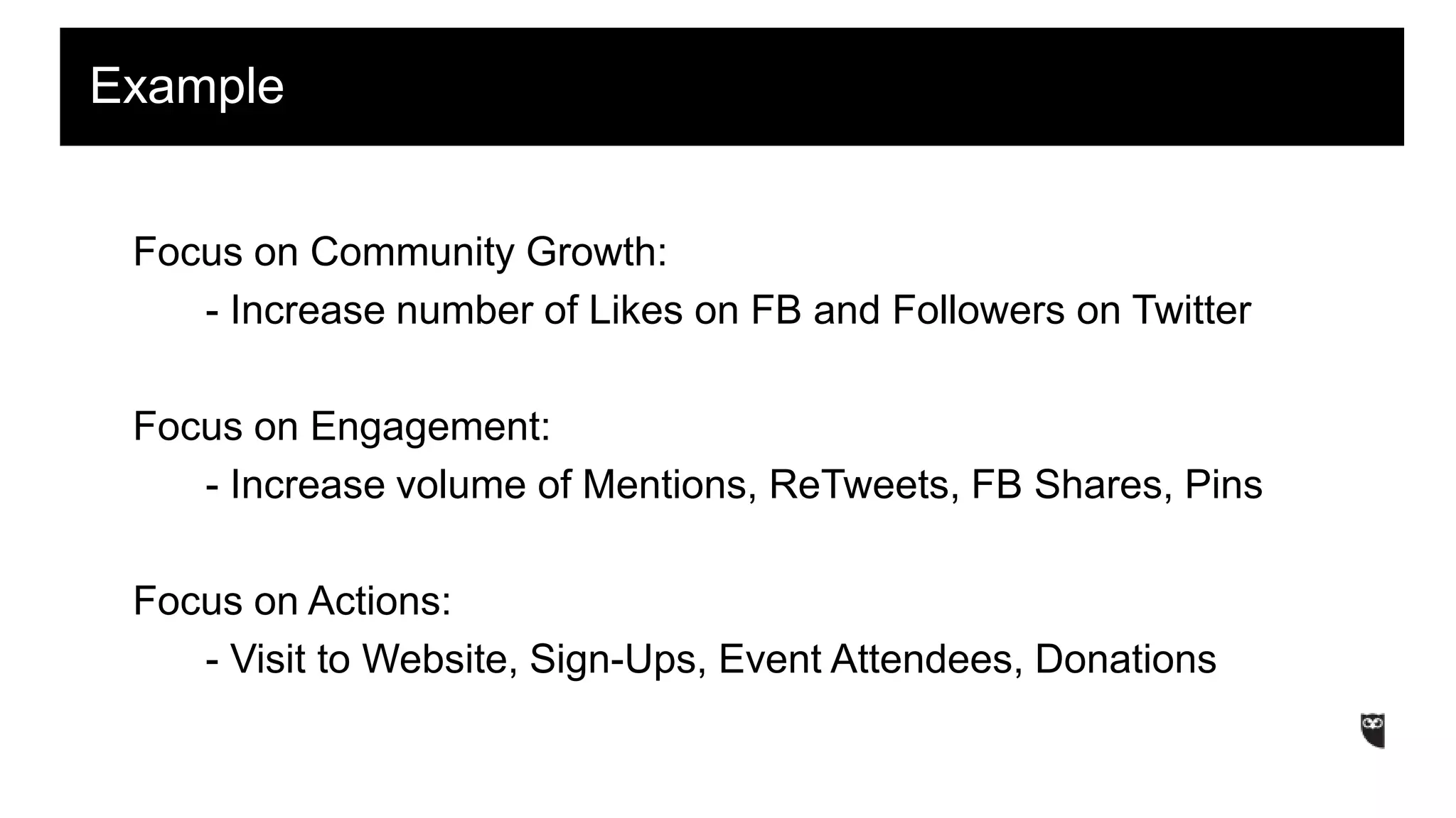 Focus on Community Growth:
- Increase number of Likes on FB and Followers on Twitter
Focus on Engagement:
- Increase volume of Mentions, ReTweets, FB Shares, Pins
Focus on Actions:
- Visit to Website, Sign-Ups, Event Attendees, Donations
Example
 