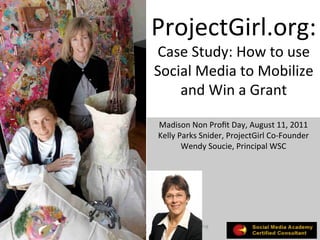 ProjectGirl.org:	
  
                          Case	
  Study:	
  How	
  to	
  use	
  
                          Social	
  Media	
  to	
  Mobilize	
  
                              and	
  Win	
  a	
  Grant	
  
                                        	
  
                             Madison	
  Non	
  Proﬁt	
  Day,	
  August	
  11,	
  2011	
  
                             Kelly	
  Parks	
  Snider,	
  ProjectGirl	
  Co-­‐Founder	
  
                                       Wendy	
  Soucie,	
  Principal	
  WSC	
  




©	
  Copyright	
  2009	
  	
  Wendy	
  Soucie	
  ConsulGng	
  
            LLC	
  -­‐	
  All	
  Rights	
  Reserved	
  
 