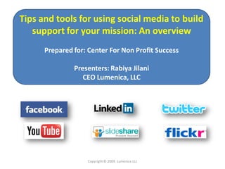 Tips and tools for using social media to build
   support for your mission: An overview
      Prepared for: Center For Non Profit Success

               Presenters: Rabiya Jilani
                  CEO Lumenica, LLC




                   Copyright © 2009. Lumenica LLc
 