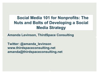 Social Media 101 for Nonprofits: The
Nuts and Bolts of Developing a Social
Media Strategy
Amanda Levinson, ThirdSpace Consulting
Twitter: @amanda_levinson
www.thirdspaceconsulting.net
amanda@thirdspaceconsulting.net
 