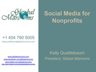 Social Media for
                                                     Nonprofits

+1 404 790 5005
kelly.quattlebaum@globalmarcoms.com




                                                     Kelly Quattlebaum
     www.globalmarcoms.com
  www.facebook.com/globalmarcoms                   President, Global Marcoms
   www.twitter.com/globalmarcoms
http://www.linkedin.com/companies/global-marcoms
 