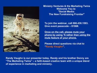 Ministry Ventures & the Marketing Twins Welcome You to    &quot;Social Media:  The New Fundraising Frontier&quot; To join the webinar, call 866.430.1583. Give event passcode – 8198#. Once on the call, please mute your phone by using *6 rather than using the mute feature of your phone. Please direct questions via chat to  “ Randy Vaughn ”.  Randy Vaughn is our presenter today. Randy and his brother Donny are “The Marketing Twins” – a faith-based creative team with a unique blend of experience in marketing and ministry.  
