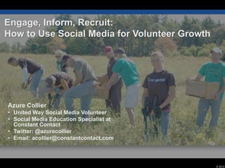 Engage, Inform, Recruit:
How to Use Social Media for Volunteer Growth




Azure Collier
• United Way Social Media Volunteer
• Social Media Education Specialist at
  Constant Contact
• Twitter: @azurecollier
• Email: acollier@constantcontact.com



                                               © 2012
 