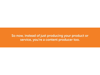 So now, instead of just producing your product or
service, you’re a content producer too.
 