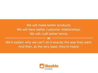We will make better products.
We will have better customer relationships.
We will craft better terms.
or
We’ll explain why we can’t do it exactly the way they want.
And then, at the very least, they’re heard.
 