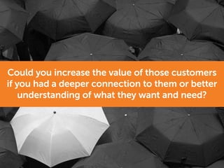 Could you increase the value of those customers
if you had a deeper connection to them or better
understanding of what they want and need?
 