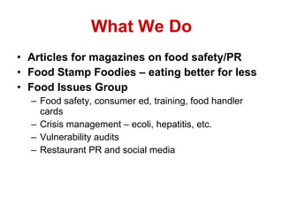 What We Do Articles for magazines on food safety/PR Food Stamp Foodies – eating better for less Food Issues Group Food safety, consumer ed, training, food handler cards Crisis management – ecoli, hepatitis, etc. Vulnerability audits Restaurant PR and social media 