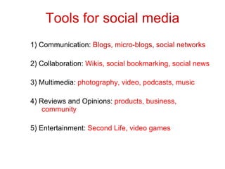 Tools for social media 1) Communication:  Blogs, micro-blogs, social networks 2) Collaboration:  Wikis, social bookmarking, social news 3) Multimedia:  photography, video, podcasts, music 4) Reviews and Opinions:  products, business, community 5) Entertainment:  Second Life, video games 