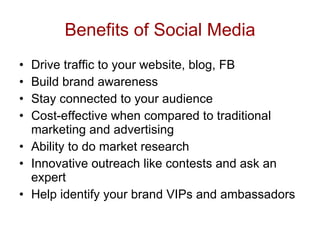 Benefits of Social Media Drive traffic to your website, blog, FB Build brand awareness  Stay connected to your audience Cost-effective when compared to traditional marketing and advertising Ability to do market research Innovative outreach like contests and ask an expert Help identify your brand VIPs and ambassadors  
