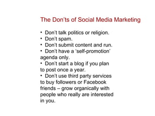 The Don’ts of Social Media Marketing Don’t talk politics or religion. Don’t spam. Don’t submit content and run. Don’t have a ‘self-promotion’ agenda only. Don’t start a blog if you plan to post once a year. Don’t use third party services to buy followers or Facebook friends – grow organically with people who really are interested in you. 