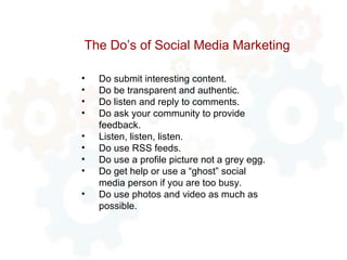 The Do’s of Social Media Marketing Do submit interesting content. Do be transparent and authentic. Do listen and reply to comments. Do ask your community to provide feedback. Listen, listen, listen. Do use RSS feeds. Do use a profile picture not a grey egg. Do get help or use a “ghost” social media person if you are too busy. Do use photos and video as much as possible. 