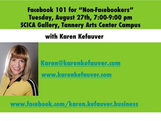 Facebook 101 for “Non-Facebookers”
Tuesday, August 27th, 7:00-9:00 pm
SCICA Gallery, Tannery Arts Center Campus
Karen@karenkefauver.com
with Karen Kefauver
www.karenkefauver.com
www.facebook.com/karen.kefauver.business
 
