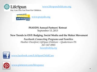 www.facebook.com/LifeSpanChildCare
www.pinterest.com/lifespancc
www.lifespanchildcare.org
New Trends in OST: Badging, Social Media and the Maker Movement
Facebook: Connecting Programs and Families
Heather Oxenford, LifeSpan Childcare – Quakertown PA
267-347-0985
hoxenford@lq.org
PSAYDN Annual Partners' Retreat
September 13, 2013
www.psaydn.org
 