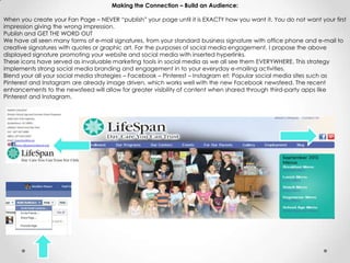 Making the Connection – Build an Audience:
When you create your Fan Page – NEVER “publish” your page until it is EXACTY how you want it. You do not want your first
impression giving the wrong impression.
Publish and GET THE WORD OUT
We have all seen many forms of e-mail signatures, from your standard business signature with office phone and e-mail to
creative signatures with quotes or graphic art. For the purposes of social media engagement, I propose the above
displayed signature promoting your website and social media with inserted hyperlinks.
These icons have served as invaluable marketing tools in social media as we all see them EVERYWHERE. This strategy
implements strong social media branding and engagement in to your everyday e-mailing activities.
Blend your all your social media strategies – Facebook – Pinterest – Instagram et: Popular social media sites such as
Pinterest and Instagram are already image driven, which works well with the new Facebook newsfeed. The recent
enhancements to the newsfeed will allow for greater visibility of content when shared through third-party apps like
Pinterest and Instagram.
 