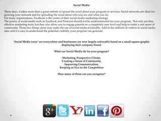 Social Media:
These days, it takes more than a great website to spread the word about your program or services. Social networks are ideal for
growing your network and for spreading the word about who you are and what you do.
For many organizations, Facebook is the center of their social media marketing strategy.
The power of social media such as Facebook and Pinterest should not be underestimated for your program. Not only are they
effective marketing tools, but they also allow you to engage parents on a completely new level and help to foster a real sense of
community. Those two things alone may make the use of social media invaluable. Add in the millions of visitors to social media
sites and it is easy to understand the potential visibility your program can generate.
‘Social Media icons’ are everywhere and businesses are now largely noticeable based on a small square graphic
displaying their company brand.
What can Social Media do for your program?
Marketing, Prospective Clients,
Creating a Sense of Community,
Improving Communication,
Keeping an Eye on the Competition
How many of these can you recognize?
 