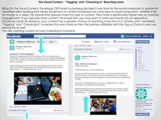 The Visual Content - “Tagging” and “Checking in” Reaching more
Bring On The Visual Content. Facebook CEO Mark Zuckerberg decided it was time for the social media site to update its
newsfeed after realizing that nearly 50 percent of content published has some type of visual component, whether it be
an image or a video. For brands that already share this type of content, they have a significantly higher rate of customer
engagement. If you typically share content via simple text, you may want to work your words into an appealing
Facebook visual. By doing so, your content has a greater chance of reaching more fans in a “photos only” newsfeed.
“Tagging” and “Checking-in” increases this even more as then the partners affiliated with the Tag or Check-In are now
seeing this as well.
You are creating a realm of cross marketing in moments.
 
