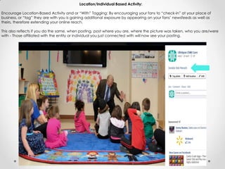 Location/Individual Based Activity:
Encourage Location-Based Activity and or “With” Tagging: By encouraging your fans to “check-in” at your place of
business, or “tag” they are with you is gaining additional exposure by appearing on your fans’ newsfeeds as well as
theirs, therefore extending your online reach.
This also reflects if you do the same, when posting, post where you are, where the picture was taken, who you are/were
with - Those affiliated with the entity or individual you just connected with will now see your posting.
 