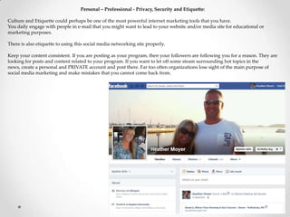 Personal – Professional - Privacy, Security and Etiquette:
Culture and Etiquette could perhaps be one of the most powerful internet marketing tools that you have.
You daily engage with people in e-mail that you might want to lead to your website and/or media site for educational or
marketing purposes.
There is also etiquette to using this social media networking site properly.
Keep your content consistent. If you are posting as your program, then your followers are following you for a reason. They are
looking for posts and content related to your program. If you want to let off some steam surrounding hot topics in the
news, create a personal and PRIVATE account and post there. Far too often organizations lose sight of the main purpose of
social media marketing and make mistakes that you cannot come back from.
 