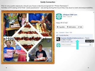 Family Connection:
Prior to any public exposure, ensure you have a disclosure signed for “Photo Permission”.
Families LOVE seeing what their “prize possessions” are doing during the hours they miss due to work and responsibilities.
 