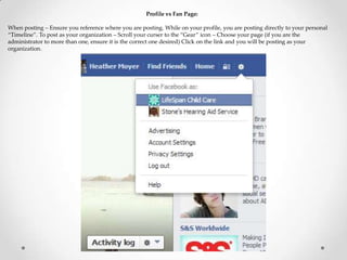 Profile vs Fan Page:
When posting – Ensure you reference where you are posting. While on your profile, you are posting directly to your personal
“Timeline”. To post as your organization – Scroll your curser to the “Gear” icon – Choose your page (if you are the
administrator to more than one, ensure it is the correct one desired) Click on the link and you will be posting as your
organization.
 