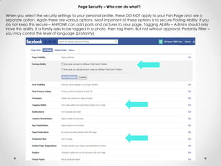 Page Security – Who can do what?:
When you select the security settings to your personal profile, these DO NOT apply to your Fan Page and are a
separate option. Again there are various options. Most important of these options is to secure Posting Ability: If you
do not keep this secure – ANYONE can add posts and pictures to your page, Tagging Ability – Admins should only
have this ability. If a family asks to be tagged in a photo, then tag them. But not without approval, Profanity Filter –
you may control the level of language (profanity).
 