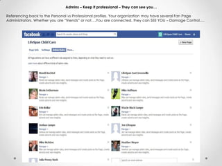Admins – Keep it professional – They can see you…
Referencing back to the Personal vs Professional profiles. Your organization may have several Fan Page
Administrators. Whether you are “friends” or not….You are connected, they can SEE YOU – Damage Control….
 