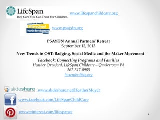 www.facebook.com/LifeSpanChildCare
www.pinterest.com/lifespancc
www.lifespanchildcare.org
New Trends in OST: Badging, Social Media and the Maker Movement
Facebook: Connecting Programs and Families
Heather Oxenford, LifeSpan Childcare – Quakertown PA
267-347-0985
hoxenford@lq.org
PSAYDN Annual Partners' Retreat
September 13, 2013
www.psaydn.org
www.slideshare.net/HeatherMoyer
 