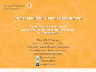 Social Media for Patient Recruitment
Centerwatch/iiBig Forum on
Optimizing Clinical Research Performance
17 October 2013
Mary K.D. D’Rozario
MSCR, CCRP, RAC, CCRA
President / Clinical Research Consultant
Clinical Research Performance, Inc.
mary.drozario@crplink.com
@marydrozario
marydrozario
marykddrozario
1

 