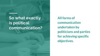 So what exactly
is political
communication?
All forms of
communication
undertaken by
politicians and parties
for achieving specific
objectives.
 