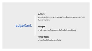 EdgeRank
Affinity
ความสัมพันธ์ของเรากับคนนั3นหรือเพจนั3น ว่าสื8อสารกันบ่อยไหม และเป็นไป
ในทางบวกแค่ไหน
Weight
นํ3าหนักความน่าสนใจโดยรวมของสิ8งที8คนนั3นหรือเพจนั3นโพสต์
Time	Decay
อายุของโพสต์ว่าโพสต์มานานหรือยัง
 