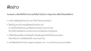 ฟีดข่าว
Facebook จะเลือกสิ่งที่คิดว่าเราจะสนใจที่สุด โดยวัดจาก Edge Rank เพื่อนําไปแสดงฟีดข่าว
• คนที่เราปฏิสัมพันธ์ด้วยบ่อยๆ เช่น ไปไลค์ ไปคอมเมนต์บ่อยๆ
• โพสต์ในรูปแบบที่เราเคยปฏิสัมพันธ์ด้วยบ่อยๆ เช่น
เราเคยไปไลค์หรือไปคอมเมนท์โพสต์ประเภทข้อความมากกว่ารูป
ก็จะทําให้เราเห็นโพสต์ประเภทข้อความมากกว่าโพสต์ประเภทรูปนั่นเอง
• ถ้าโพสต์นั้นของเพื่อนเราหรือเพจที่เราเป็นแฟนอยู่ มีคนไปไลค์ไปคอมเมนต์เยอะ
ก็มีแนวโน้มว่าเราจะเห็นโพสต์นั้นใน news feed ด้วย
• แต่ถ้าโพสต์นั้นมีคําด่าหรือ negative feedback มาก ระบบจะตัดคะแนนความน่าสนใจลง
 