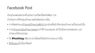 Facebook	Post
ปัจจุบันแฟนเพจจะเห็นข้อความที่เพจโพสต์เพียง 1%
ถ้าต้องการให้กลุ่มเป้าหมายเห็นโพสต์มากขึ้น
• การโพสต์แบบกําหนดเป้าหมายฟีดข่าวจะช่วยให้เข้าถึงกลุ่มเป้าหมายได้แม่นยําขึ้น
• การกําหนดกลุ่มเป้าหมายเพจจะทําให้ Facebook เข้าใจเนื้อหาของเพจเรา และ
นําเสนอได้ตรงกลุ่ม
• ใช้ #hashtag เพื่อกระจายโพสต์ไปยังสาธารณะมากขึ้น
• ซื้อโฆษณาโปรโมทโพสต์
 