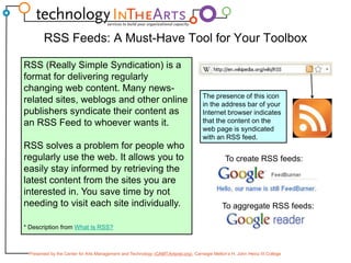 RSS Feeds: A Must-Have Tool for Your ToolboxRSS (Really Simple Syndication) is a format for delivering regularly changing web content. Many news-related sites, weblogs and other online publishers syndicate their content as an RSS Feed to whoever wants it. RSS solves a problem for people who regularly use the web. It allows you to easily stay informed by retrieving the latest content from the sites you are interested in. You save time by not needing to visit each site individually.* Description from What Is RSS?The presence of this icon in the address bar of your Internet browser indicates that the content on the web page is syndicated with an RSS feed.To create RSS feeds:To aggregate RSS feeds: