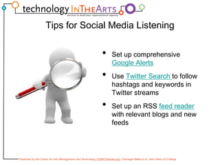 Tips for Social Media ListeningSet up comprehensive Google AlertsUse Twitter Search to follow hashtags and keywords in Twitter streamsSet up an RSS feed reader with relevant blogs and new feeds